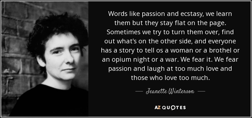 Words like passion and ecstasy, we learn them but they stay flat on the page. Sometimes we try to turn them over, find out what's on the other side, and everyone has a story to tell os a woman or a brothel or an opium night or a war. We fear it. We fear passion and laugh at too much love and those who love too much. - Jeanette Winterson Words like passion and ecstasy, we learn them but they stay flat on the page. Sometimes we try to turn them over, find out what's on the other side, and everyone has a story to tell os a woman or a brothel or an opium night or a war. We fear it. We fear passion and laugh at too much love and those who love too much. - Jeanette Winterson