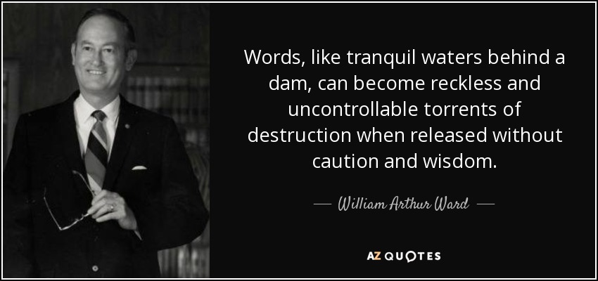Words, like tranquil waters behind a dam, can become reckless and uncontrollable torrents of destruction when released without caution and wisdom. - William Arthur Ward
