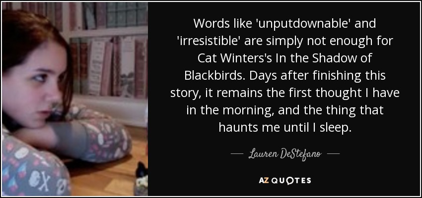 Words like 'unputdownable' and 'irresistible' are simply not enough for Cat Winters's In the Shadow of Blackbirds. Days after finishing this story, it remains the first thought I have in the morning, and the thing that haunts me until I sleep. - Lauren DeStefano
