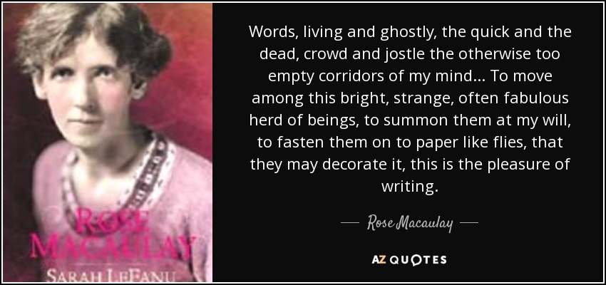 Words, living and ghostly, the quick and the dead, crowd and jostle the otherwise too empty corridors of my mind ... To move among this bright, strange, often fabulous herd of beings, to summon them at my will, to fasten them on to paper like flies, that they may decorate it, this is the pleasure of writing. - Rose Macaulay