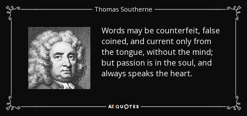 Words may be counterfeit, false coined, and current only from the tongue, without the mind; but passion is in the soul, and always speaks the heart. - Thomas Southerne