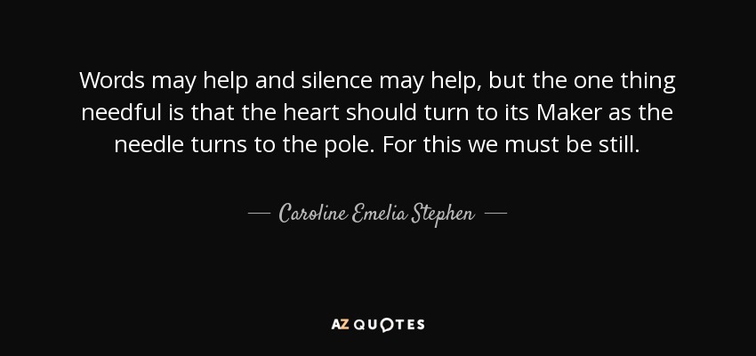 Words may help and silence may help, but the one thing needful is that the heart should turn to its Maker as the needle turns to the pole. For this we must be still. - Caroline Emelia Stephen