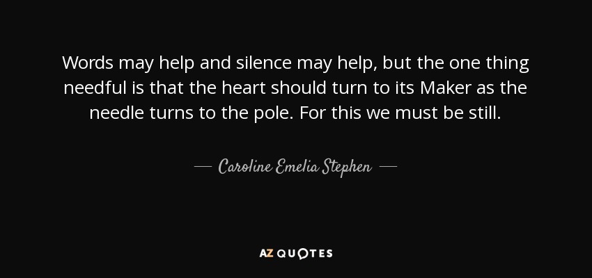 Words may help and silence may help, but the one thing needful is that the heart should turn to its Maker as the needle turns to the pole. For this we must be still. - Caroline Emelia Stephen