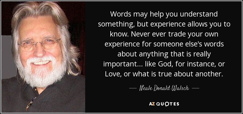 Words may help you understand something, but experience allows you to know. Never ever trade your own experience for someone else's words about anything that is really important... like God, for instance, or Love, or what is true about another. - Neale Donald Walsch