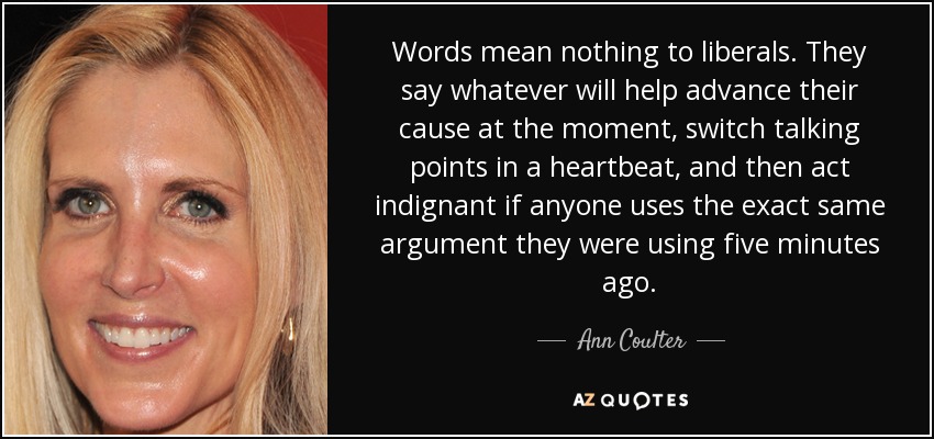 Words mean nothing to liberals. They say whatever will help advance their cause at the moment, switch talking points in a heartbeat, and then act indignant if anyone uses the exact same argument they were using five minutes ago. - Ann Coulter Words mean nothing to liberals. They say whatever will help advance their cause at the moment, switch talking points in a heartbeat, and then act indignant if anyone uses the exact same argument they were using five minutes ago. - Ann Coulter