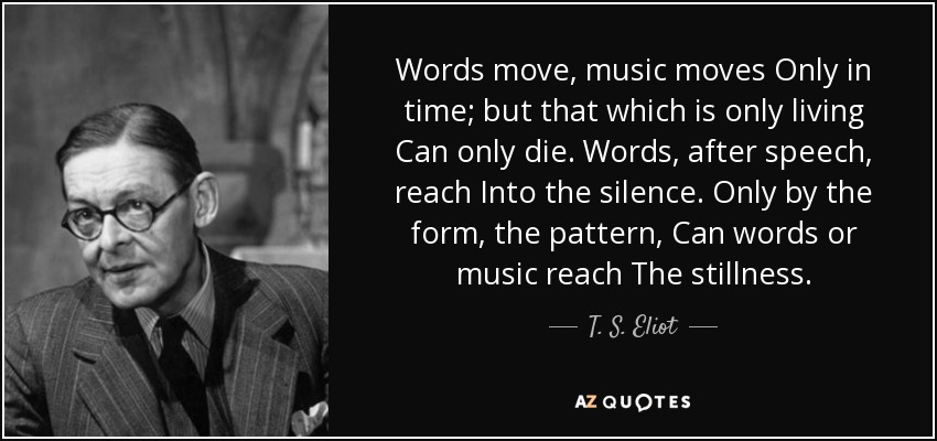 Words move, music moves Only in time; but that which is only living Can only die. Words, after speech, reach Into the silence. Only by the form, the pattern, Can words or music reach The stillness. - T. S. Eliot