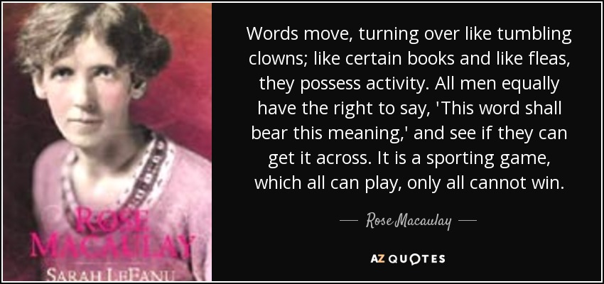 Words move, turning over like tumbling clowns; like certain books and like fleas, they possess activity. All men equally have the right to say, 'This word shall bear this meaning,' and see if they can get it across. It is a sporting game, which all can play, only all cannot win. - Rose Macaulay