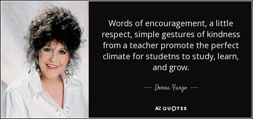 Words of encouragement, a little respect, simple gestures of kindness from a teacher promote the perfect climate for studetns to study, learn, and grow. - Donna Fargo