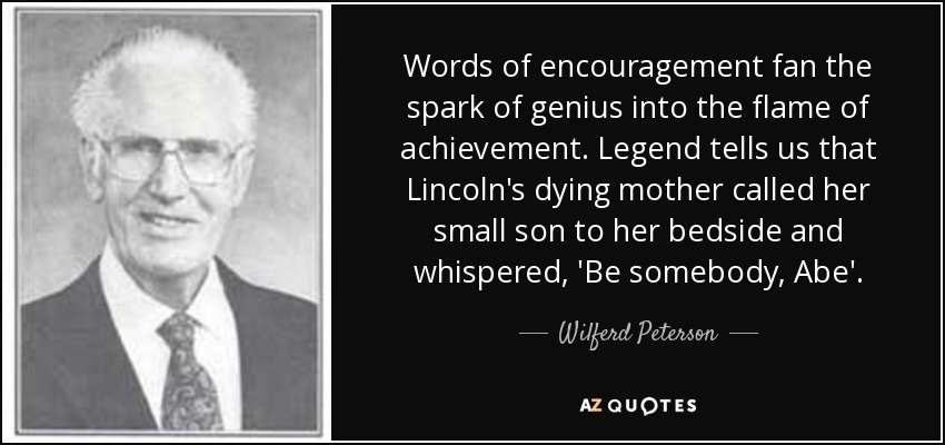 Words of encouragement fan the spark of genius into the flame of achievement. Legend tells us that Lincoln's dying mother called her small son to her bedside and whispered, 'Be somebody, Abe'. - Wilferd Peterson