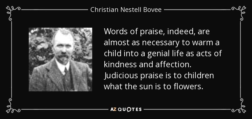 Words of praise, indeed, are almost as necessary to warm a child into a genial life as acts of kindness and affection. Judicious praise is to children what the sun is to flowers. - Christian Nestell Bovee