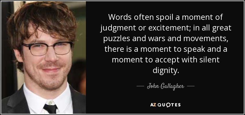 Words often spoil a moment of judgment or excitement; in all great puzzles and wars and movements, there is a moment to speak and a moment to accept with silent dignity. - John Gallagher, Jr.