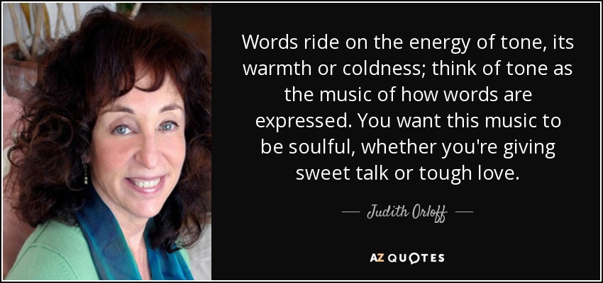 Words ride on the energy of tone, its warmth or coldness; think of tone as the music of how words are expressed. You want this music to be soulful, whether you're giving sweet talk or tough love. - Judith Orloff