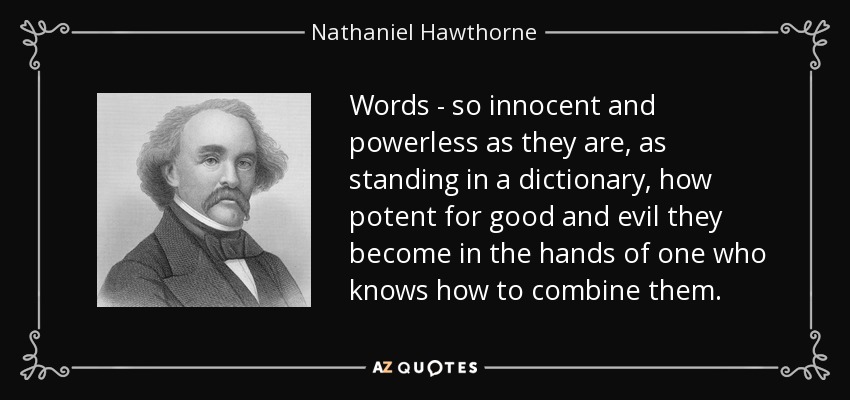 Words - so innocent and powerless as they are, as standing in a dictionary, how potent for good and evil they become in the hands of one who knows how to combine them. - Nathaniel Hawthorne