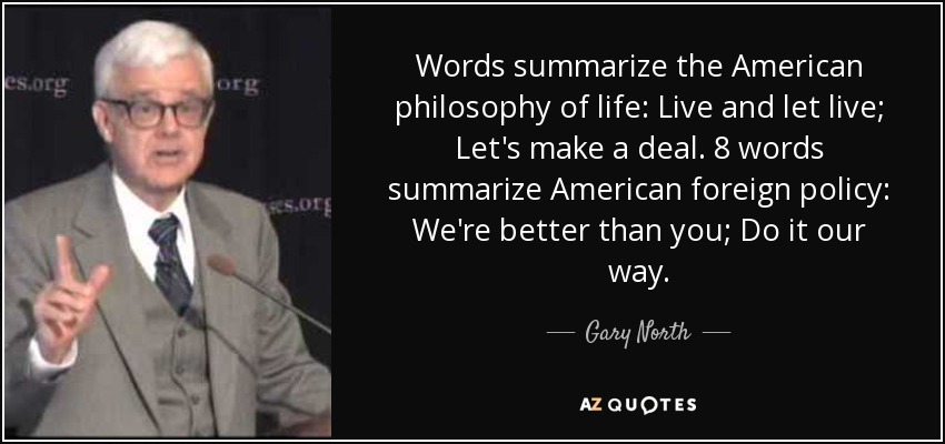 Words summarize the American philosophy of life: Live and let live; Let's make a deal. 8 words summarize American foreign policy: We're better than you; Do it our way. - Gary North