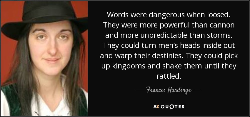 Words were dangerous when loosed. They were more powerful than cannon and more unpredictable than storms. They could turn men’s heads inside out and warp their destinies. They could pick up kingdoms and shake them until they rattled. - Frances Hardinge