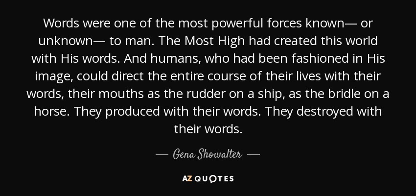 Words were one of the most powerful forces known— or unknown— to man. The Most High had created this world with His words. And humans, who had been fashioned in His image, could direct the entire course of their lives with their words, their mouths as the rudder on a ship, as the bridle on a horse. They produced with their words. They destroyed with their words. - Gena Showalter