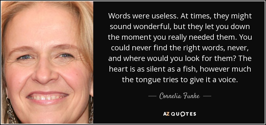 Words were useless. At times, they might sound wonderful, but they let you down the moment you really needed them. You could never find the right words, never, and where would you look for them? The heart is as silent as a fish, however much the tongue tries to give it a voice. - Cornelia Funke