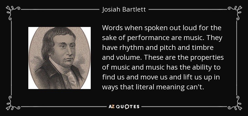 Words when spoken out loud for the sake of performance are music. They have rhythm and pitch and timbre and volume. These are the properties of music and music has the ability to find us and move us and lift us up in ways that literal meaning can't. - Josiah Bartlett