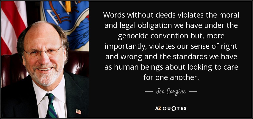 Words without deeds violates the moral and legal obligation we have under the genocide convention but, more importantly, violates our sense of right and wrong and the standards we have as human beings about looking to care for one another. - Jon Corzine
