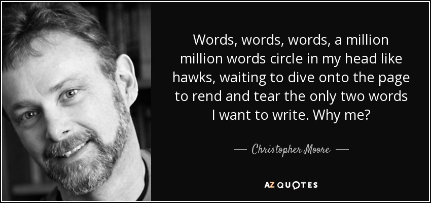 Words, words, words, a million million words circle in my head like hawks, waiting to dive onto the page to rend and tear the only two words I want to write. Why me? - Christopher Moore