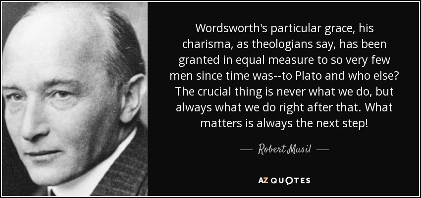 Wordsworth's particular grace, his charisma, as theologians say, has been granted in equal measure to so very few men since time was--to Plato and who else? The crucial thing is never what we do, but always what we do right after that. What matters is always the next step! - Robert Musil