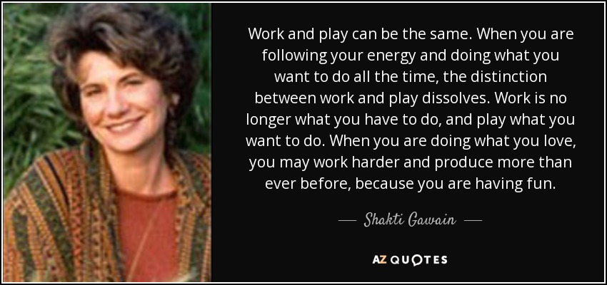 Work and play can be the same. When you are following your energy and doing what you want to do all the time, the distinction between work and play dissolves. Work is no longer what you have to do, and play what you want to do. When you are doing what you love, you may work harder and produce more than ever before, because you are having fun. - Shakti Gawain