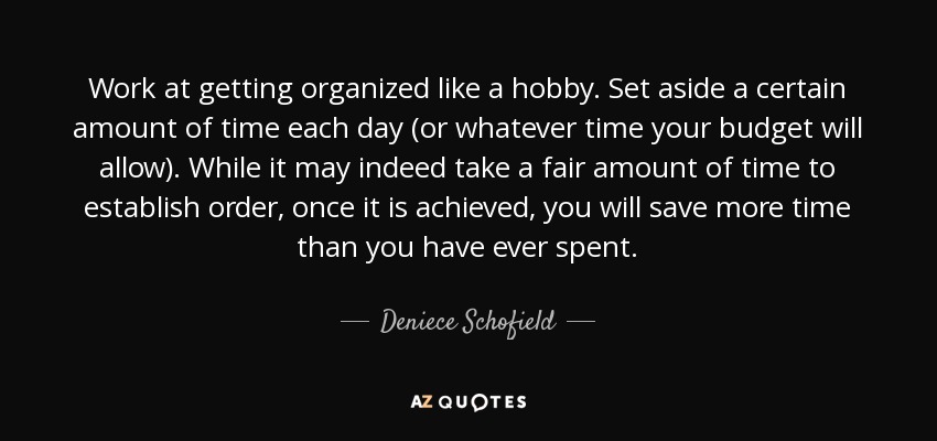 Work at getting organized like a hobby. Set aside a certain amount of time each day (or whatever time your budget will allow). While it may indeed take a fair amount of time to establish order, once it is achieved, you will save more time than you have ever spent. - Deniece Schofield