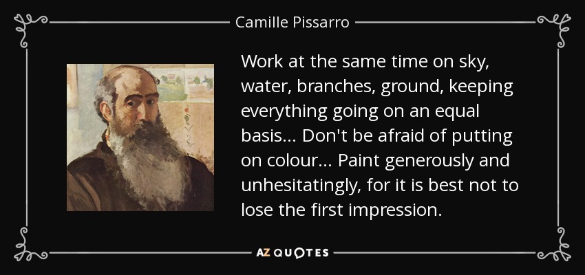 Work at the same time on sky, water, branches, ground, keeping everything going on an equal basis... Don't be afraid of putting on colour... Paint generously and unhesitatingly, for it is best not to lose the first impression. - Camille Pissarro
