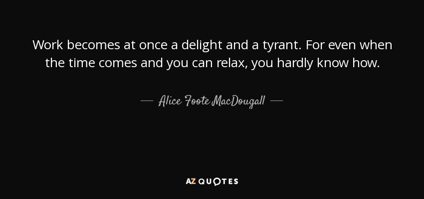 Work becomes at once a delight and a tyrant. For even when the time comes and you can relax, you hardly know how. - Alice Foote MacDougall