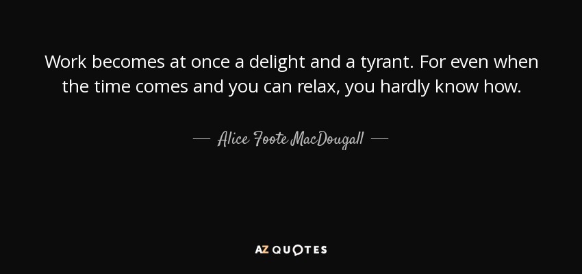 Work becomes at once a delight and a tyrant. For even when the time comes and you can relax, you hardly know how. - Alice Foote MacDougall
