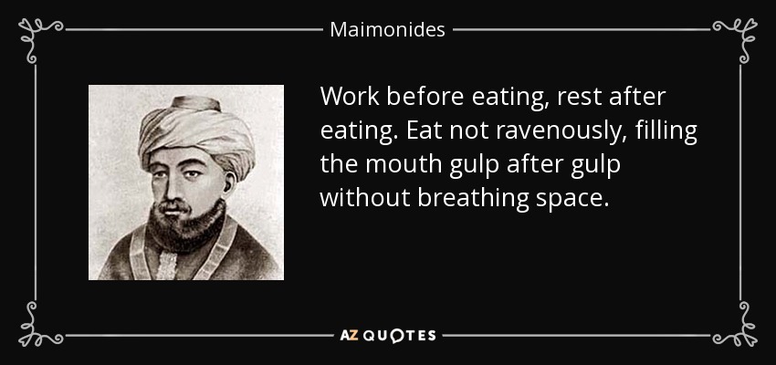 Work before eating, rest after eating. Eat not ravenously, filling the mouth gulp after gulp without breathing space. - Maimonides