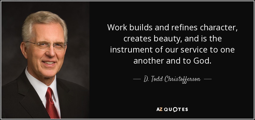 Work builds and refines character, creates beauty, and is the instrument of our service to one another and to God. - D. Todd Christofferson