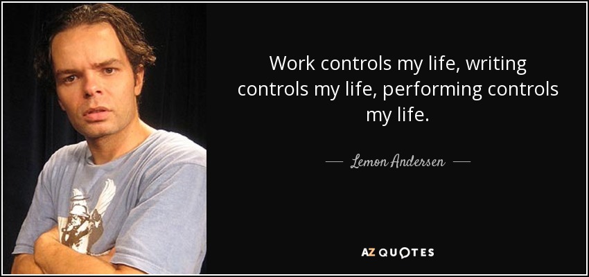 Work controls my life, writing controls my life, performing controls my life. - Lemon Andersen