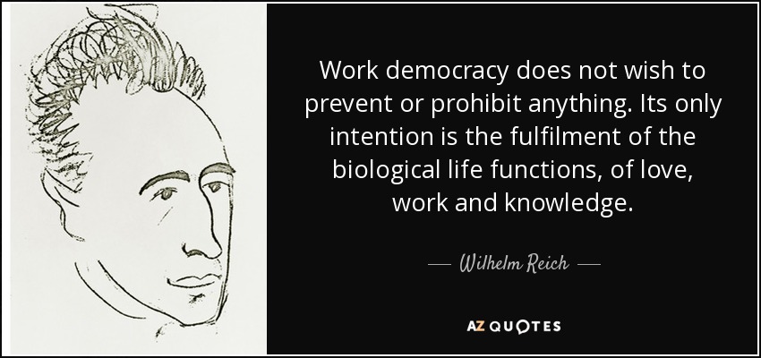 Work democracy does not wish to prevent or prohibit anything. Its only intention is the fulfilment of the biological life functions, of love, work and knowledge. - Wilhelm Reich