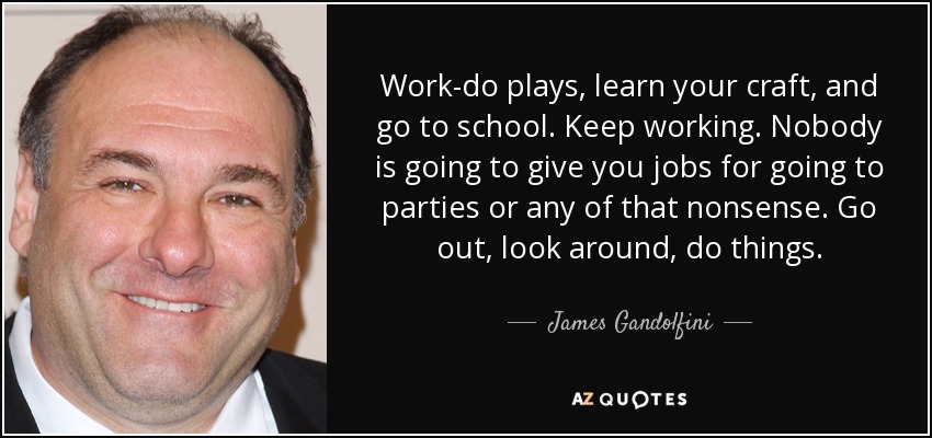 Work-do plays, learn your craft, and go to school. Keep working. Nobody is going to give you jobs for going to parties or any of that nonsense. Go out, look around, do things. - James Gandolfini