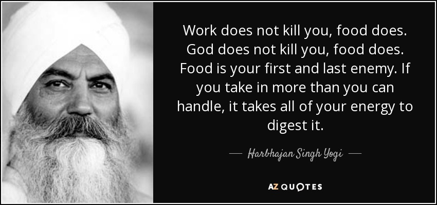 Work does not kill you, food does. God does not kill you, food does. Food is your first and last enemy. If you take in more than you can handle, it takes all of your energy to digest it. - Harbhajan Singh Yogi