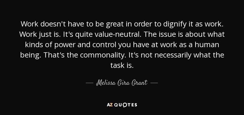 Work doesn't have to be great in order to dignify it as work. Work just is. It's quite value-neutral. The issue is about what kinds of power and control you have at work as a human being. That's the commonality. It's not necessarily what the task is. - Melissa Gira Grant
