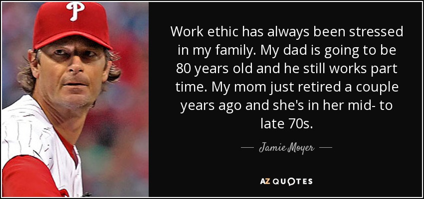 Work ethic has always been stressed in my family. My dad is going to be 80 years old and he still works part time. My mom just retired a couple years ago and she's in her mid- to late 70s. - Jamie Moyer