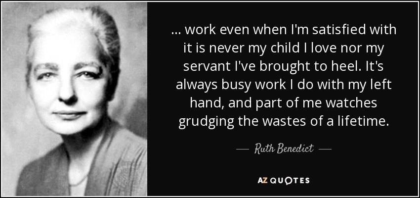 . . . work even when I'm satisfied with it is never my child I love nor my servant I've brought to heel. It's always busy work I do with my left hand, and part of me watches grudging the wastes of a lifetime. - Ruth Benedict