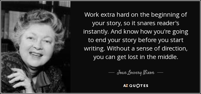 Work extra hard on the beginning of your story, so it snares reader's instantly. And know how you're going to end your story before you start writing. Without a sense of direction, you can get lost in the middle. - Joan Lowery Nixon