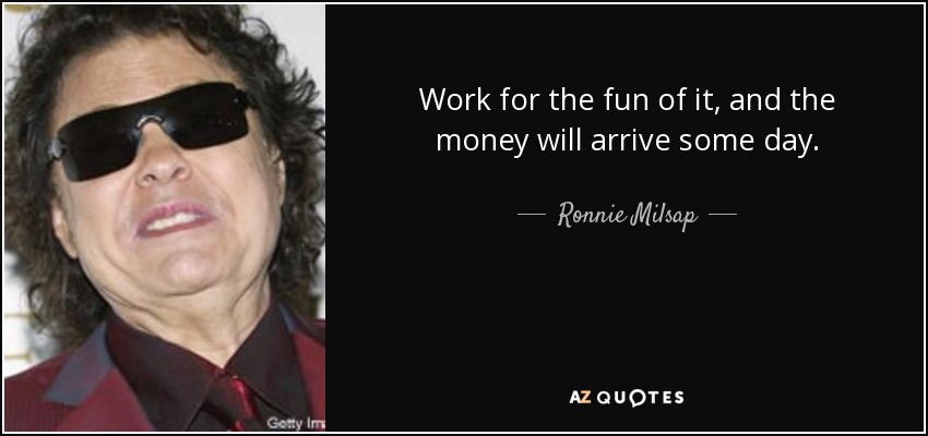 Work for the fun of it, and the money will arrive some day. - Ronnie Milsap
