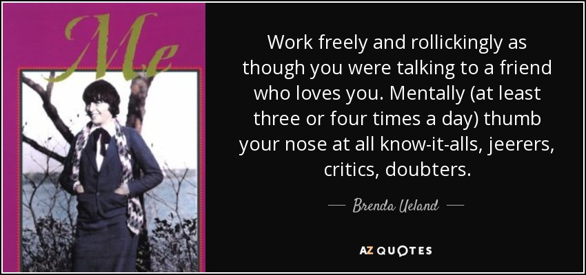 Work freely and rollickingly as though you were talking to a friend who loves you. Mentally (at least three or four times a day) thumb your nose at all know-it-alls, jeerers, critics, doubters. - Brenda Ueland