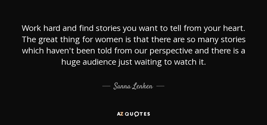 Work hard and find stories you want to tell from your heart. The great thing for women is that there are so many stories which haven't been told from our perspective and there is a huge audience just waiting to watch it. - Sanna Lenken