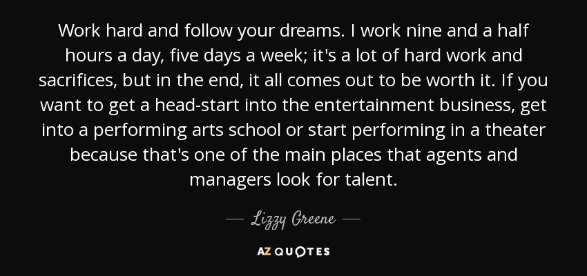 Work hard and follow your dreams. I work nine and a half hours a day, five days a week; it's a lot of hard work and sacrifices, but in the end, it all comes out to be worth it. If you want to get a head-start into the entertainment business, get into a performing arts school or start performing in a theater because that's one of the main places that agents and managers look for talent. - Lizzy Greene