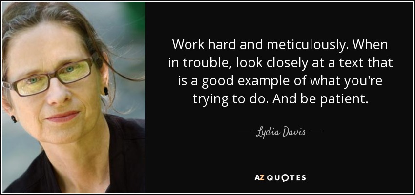 Work hard and meticulously. When in trouble, look closely at a text that is a good example of what you're trying to do. And be patient. - Lydia Davis