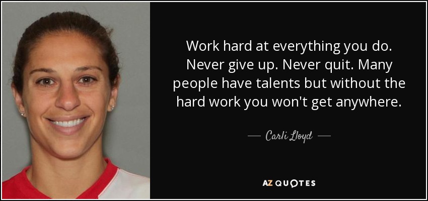 Work hard at everything you do. Never give up. Never quit. Many people have talents but without the hard work you won't get anywhere. - Carli Lloyd