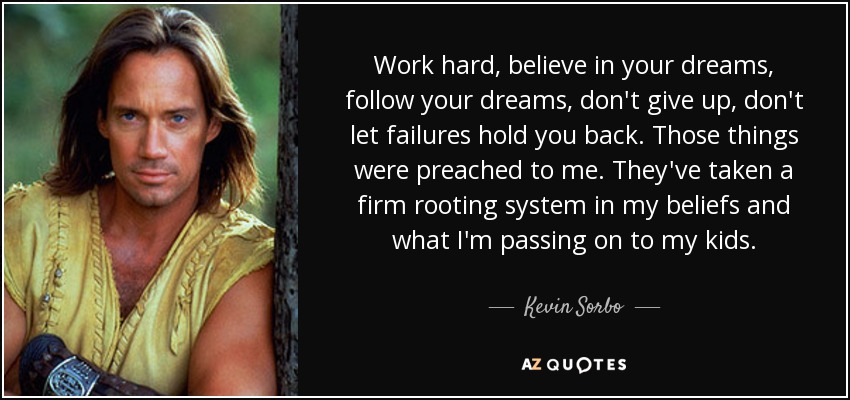 Work hard, believe in your dreams, follow your dreams, don't give up, don't let failures hold you back. Those things were preached to me. They've taken a firm rooting system in my beliefs and what I'm passing on to my kids. - Kevin Sorbo