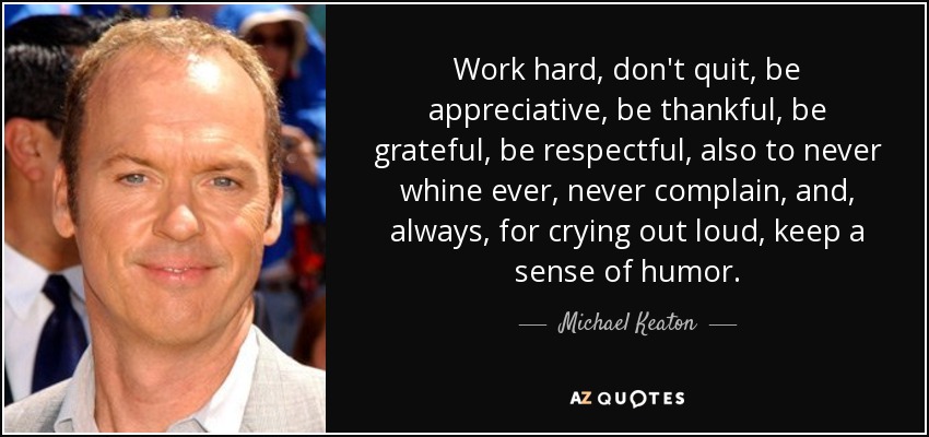 Work hard, don't quit, be appreciative, be thankful, be grateful, be respectful, also to never whine ever, never complain, and, always, for crying out loud, keep a sense of humor. - Michael Keaton