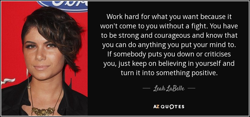 Work hard for what you want because it won't come to you without a fight. You have to be strong and courageous and know that you can do anything you put your mind to. If somebody puts you down or criticises you, just keep on believing in yourself and turn it into something positive. - Leah LaBelle