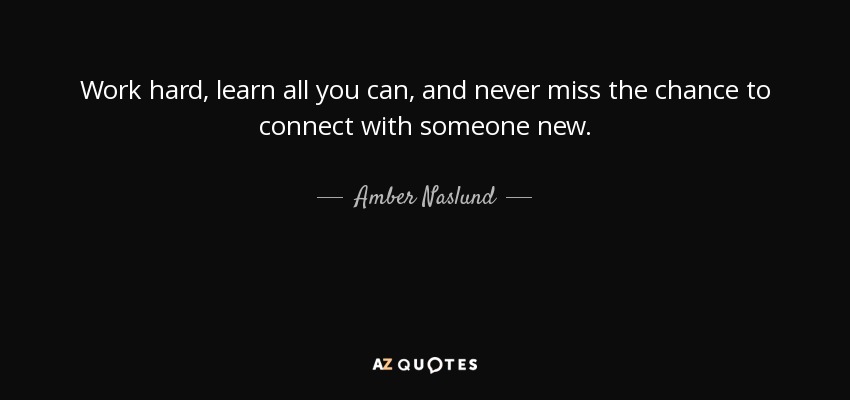 Work hard, learn all you can, and never miss the chance to connect with someone new. - Amber Naslund